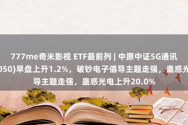 777me奇米影视 ETF最前列 | 中原中证5G通讯主题ETF(515050)早盘上升1.2%，破钞电子倡导主题走强，蛊惑光电上升20.0%