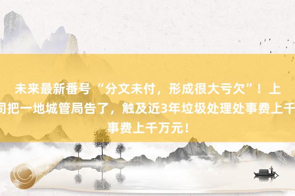 未来最新番号 “分文未付，形成很大亏欠”！上市公司把一地城管局告了，触及近3年垃圾处理处事费上千万元！