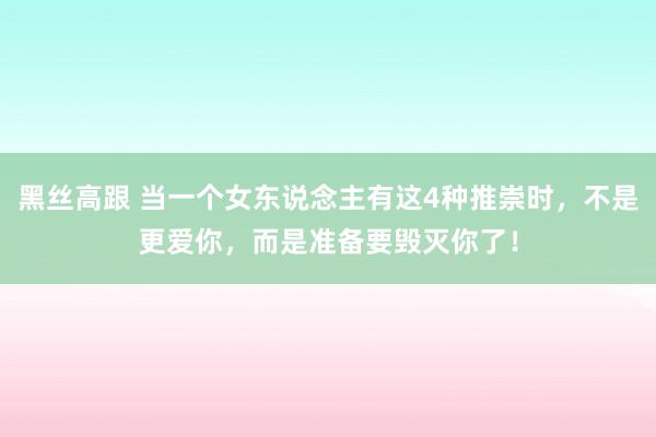 黑丝高跟 当一个女东说念主有这4种推崇时，不是更爱你，而是准备要毁灭你了！