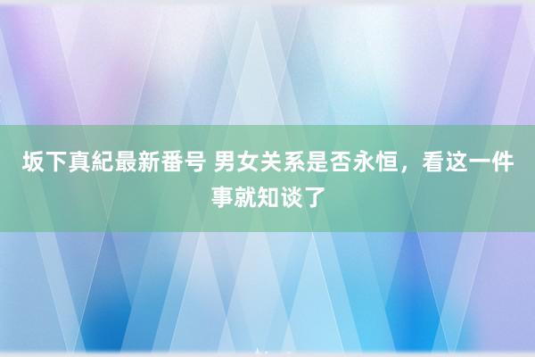 坂下真紀最新番号 男女关系是否永恒，看这一件事就知谈了