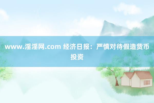 www.淫淫网.com 经济日报：严慎对待假造货币投资