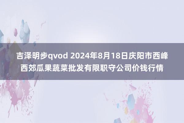 吉泽明步qvod 2024年8月18日庆阳市西峰西郊瓜果蔬菜批发有限职守公司价钱行情