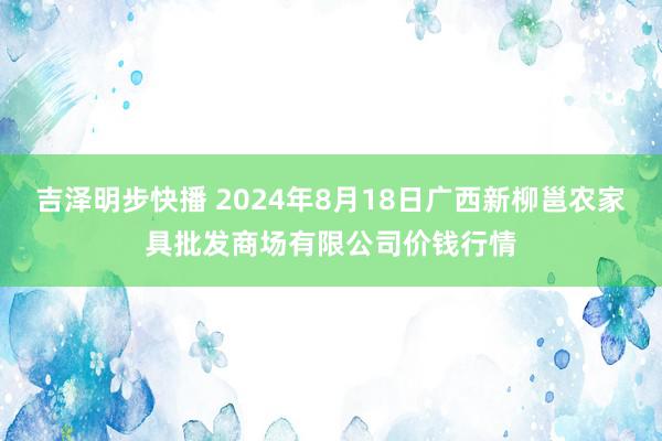 吉泽明步快播 2024年8月18日广西新柳邕农家具批发商场有限公司价钱行情