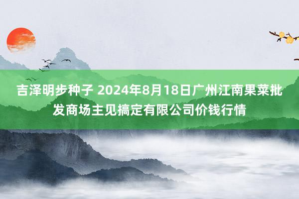 吉泽明步种子 2024年8月18日广州江南果菜批发商场主见搞定有限公司价钱行情