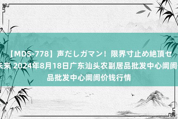 【MDS-778】声だしガマン！限界寸止め絶頂セックス 未来 2024年8月18日广东汕头农副居品批发中心阛阓价钱行情