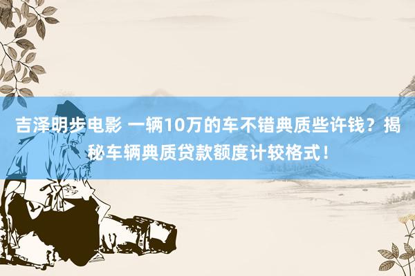 吉泽明步电影 一辆10万的车不错典质些许钱？揭秘车辆典质贷款额度计较格式！