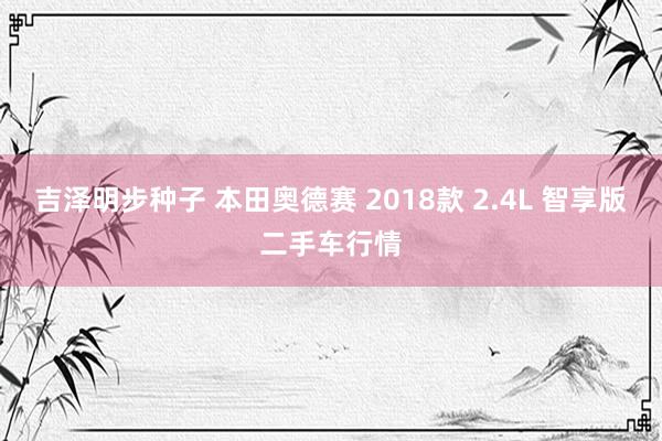 吉泽明步种子 本田奥德赛 2018款 2.4L 智享版二手车行情