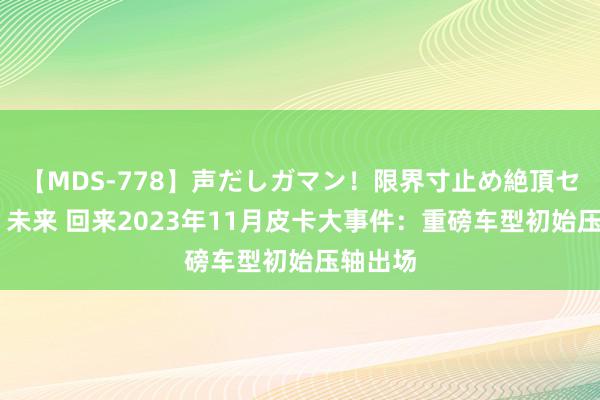 【MDS-778】声だしガマン！限界寸止め絶頂セックス 未来 回来2023年11月皮卡大事件：重磅车型初始压轴出场