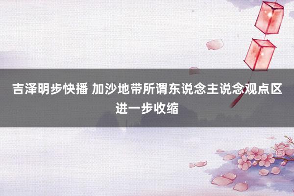 吉泽明步快播 加沙地带所谓东说念主说念观点区进一步收缩