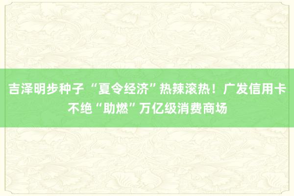 吉泽明步种子 “夏令经济”热辣滚热！广发信用卡不绝“助燃”万亿级消费商场