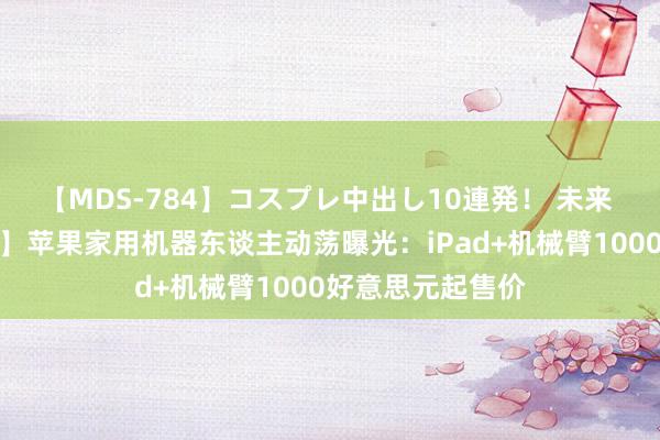 【MDS-784】コスプレ中出し10連発！ 未来 【本日主题前瞻】苹果家用机器东谈主动荡曝光：iPad+机械臂1000好意思元起售价