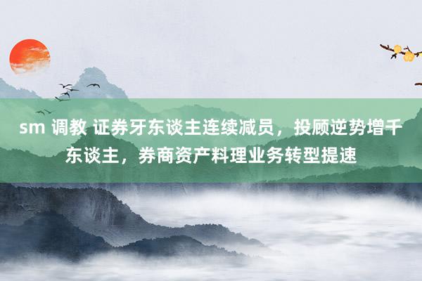 sm 调教 证券牙东谈主连续减员，投顾逆势增千东谈主，券商资产料理业务转型提速