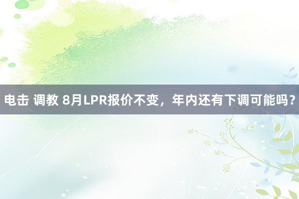 电击 调教 8月LPR报价不变，年内还有下调可能吗？