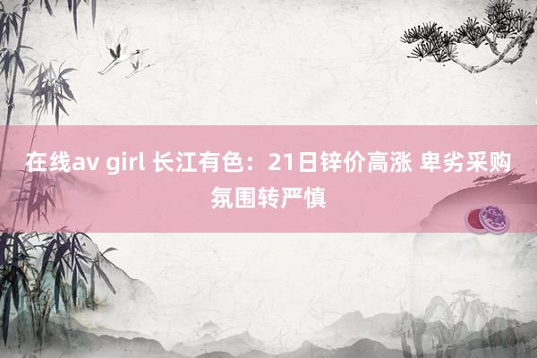 在线av girl 长江有色：21日锌价高涨 卑劣采购氛围转严慎