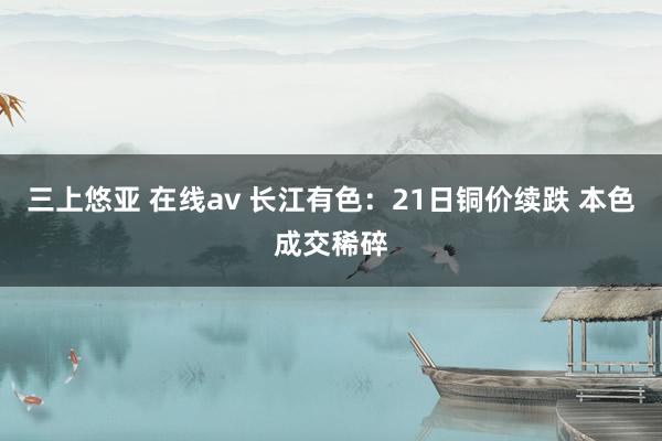 三上悠亚 在线av 长江有色：21日铜价续跌 本色成交稀碎