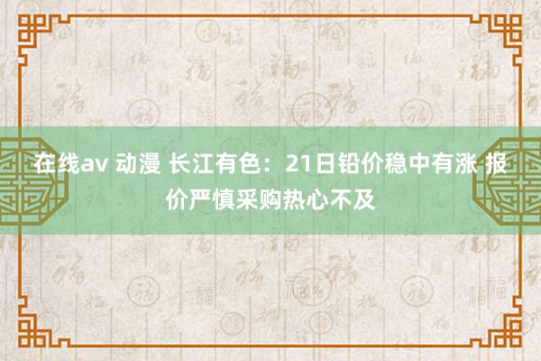 在线av 动漫 长江有色：21日铅价稳中有涨 报价严慎采购热心不及