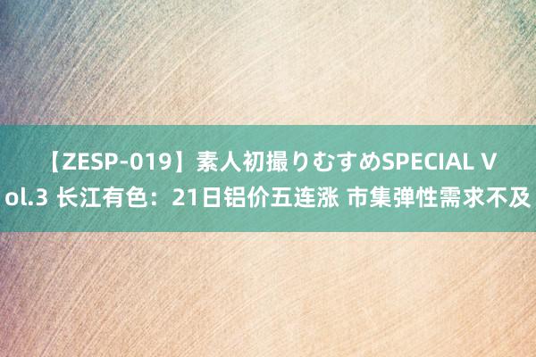 【ZESP-019】素人初撮りむすめSPECIAL Vol.3 长江有色：21日铝价五连涨 市集弹性需求不及