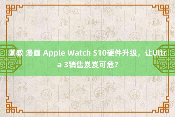 调教 漫画 Apple Watch S10硬件升级，让Ultra 3销售岌岌可危？