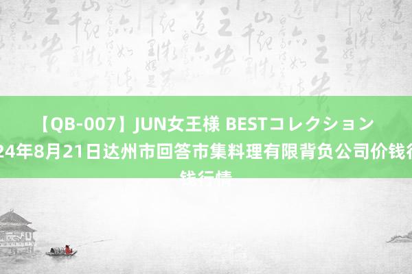 【QB-007】JUN女王様 BESTコレクション 2024年8月21日达州市回答市集料理有限背负公司价钱行情