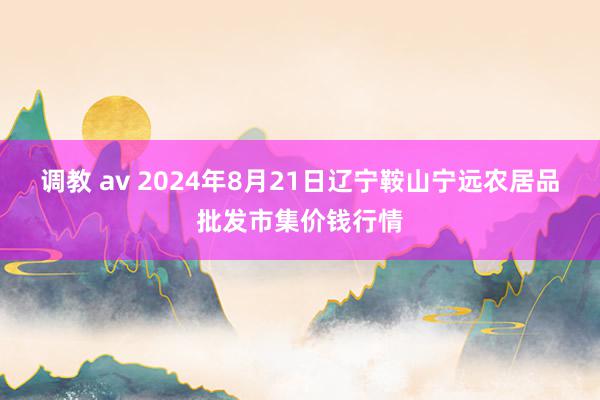 调教 av 2024年8月21日辽宁鞍山宁远农居品批发市集价钱行情