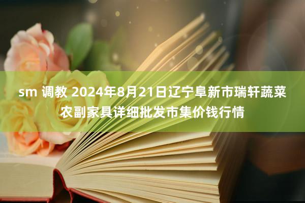 sm 调教 2024年8月21日辽宁阜新市瑞轩蔬菜农副家具详细批发市集价钱行情