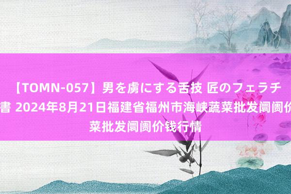 【TOMN-057】男を虜にする舌技 匠のフェラチオ 蛇ノ書 2024年8月21日福建省福州市海峡蔬菜批发阛阓价钱行情