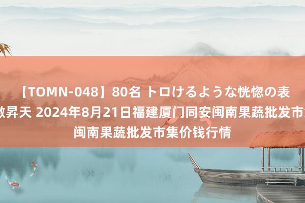 【TOMN-048】80名 トロけるような恍惚の表情 クンニ激昇天 2024年8月21日福建厦门同安闽南果蔬批发市集价钱行情