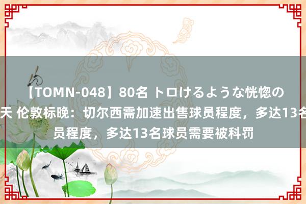 【TOMN-048】80名 トロけるような恍惚の表情 クンニ激昇天 伦敦标晚：切尔西需加速出售球员程度，多达13名球员需要被科罚