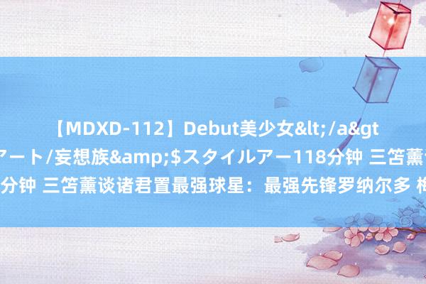 【MDXD-112】Debut美少女</a>2005-02-15スタイルアート/妄想族&$スタイルアー118分钟 三笘薰谈诸君置最强球星：最强先锋罗纳尔多 梅西纵情球主罚最强