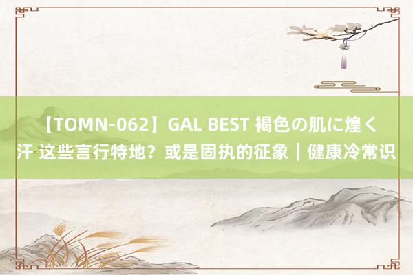 【TOMN-062】GAL BEST 褐色の肌に煌く汗 这些言行特地？或是固执的征象｜健康冷常识