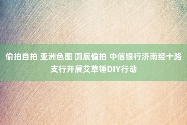 偷拍自拍 亚洲色图 厕底偷拍 中信银行济南经十路支行开展艾草锤DIY行动