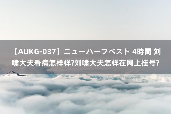 【AUKG-037】ニューハーフベスト 4時間 刘啸大夫看病怎样样?刘啸大夫怎样在网上挂号?