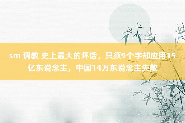 sm 调教 史上最大的坏话，只须9个字却应用15亿东说念主，中国14万东说念主失散