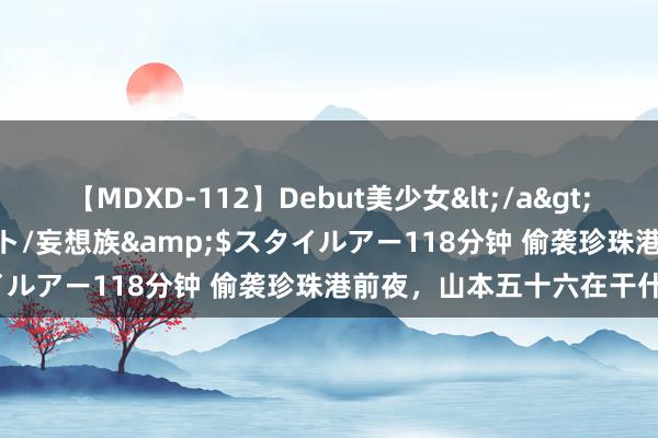 【MDXD-112】Debut美少女</a>2005-02-15スタイルアート/妄想族&$スタイルアー118分钟 偷袭珍珠港前夜，山本五十六在干什么？