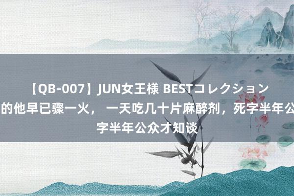 【QB-007】JUN女王様 BESTコレクション 公共老到的他早已骤一火， 一天吃几十片麻醉剂，死字半年公众才知谈