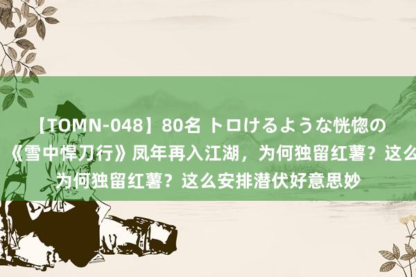 【TOMN-048】80名 トロけるような恍惚の表情 クンニ激昇天 《雪中悍刀行》凤年再入江湖，为何独留红薯？这么安排潜伏好意思妙