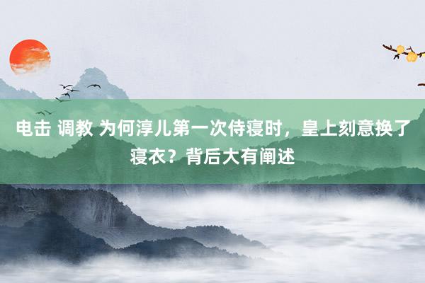 电击 调教 为何淳儿第一次侍寝时，皇上刻意换了寝衣？背后大有阐述