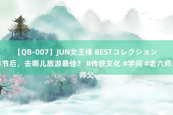 【QB-007】JUN女王様 BESTコレクション 春节后，去哪儿旅游最佳？ #传统文化 #学问 #老六师父