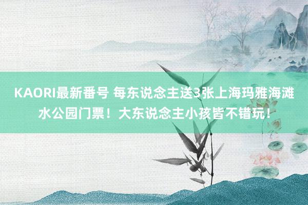 KAORI最新番号 每东说念主送3张上海玛雅海滩水公园门票！大东说念主小孩皆不错玩！