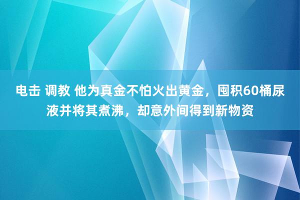 电击 调教 他为真金不怕火出黄金，囤积60桶尿液并将其煮沸，却意外间得到新物资