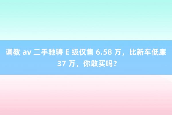 调教 av 二手驰骋 E 级仅售 6.58 万，比新车低廉 37 万，你敢买吗？