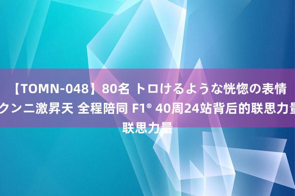 【TOMN-048】80名 トロけるような恍惚の表情 クンニ激昇天 全程陪同 F1® 40周24站背后的联思力量