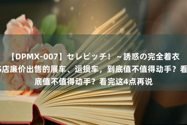 【DPMX-007】セレビッチ！～誘惑の完全着衣～ KAORI 4S店廉价出售的展车、运损车，到底值不值得动手？看完这4点再说