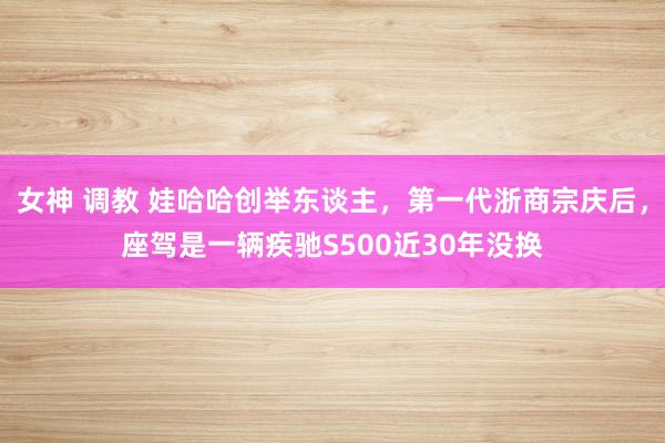 女神 调教 娃哈哈创举东谈主，第一代浙商宗庆后，座驾是一辆疾驰S500近30年没换