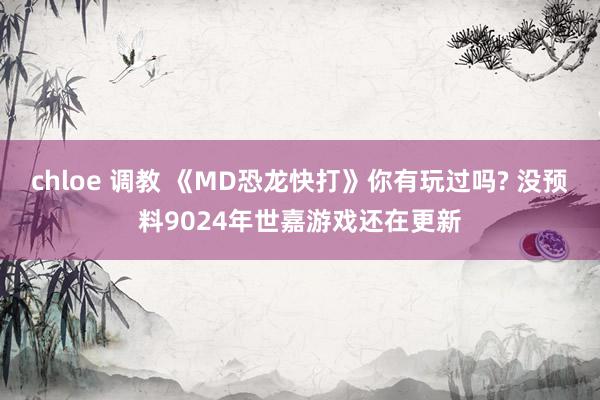 chloe 调教 《MD恐龙快打》你有玩过吗? 没预料9024年世嘉游戏还在更新