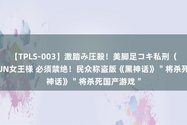 【TPLS-003】激踏み圧殺！美脚足コキ私刑（リンチ） JUN女王様 必须禁绝！民众称盗版《黑神话》＂将杀死国产游戏＂