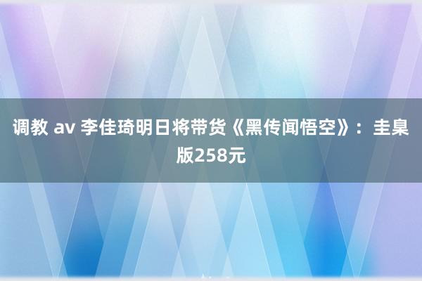 调教 av 李佳琦明日将带货《黑传闻悟空》：圭臬版258元