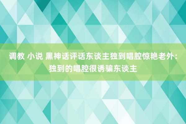 调教 小说 黑神话评话东谈主独到唱腔惊艳老外：独到的唱腔很诱骗东谈主