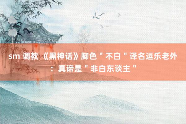 sm 调教 《黑神话》脚色＂不白＂译名逗乐老外：真谛是＂非白东谈主＂