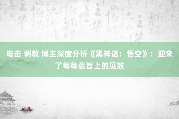 电击 调教 博主深度分析《黑神话：悟空》：迎来了每每意旨上的见效